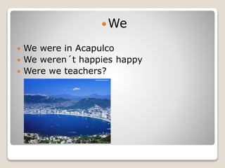 We
 We were in Acapulco
 We weren´t happies happy
 Were we teachers?
 