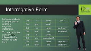 Interrogative Form
Making questions
in simple past is
similar to
negative
statements.
You start with the
auxiliary DID
followed by the
verb in its bare
form:
Did I know you?
Did you work?
Did he write anything?
Did she go anywhere?
Did it work?
Did you understand?
Did we need anything?
Did they like anybody?
 