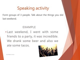 Speaking activity
Form groups of 3 people. Talk about the things you did
last weekend.
Luis Roberto Ortiz
EXAMPLE
• Last weekend, I went with some
friends to a party, it was incredible.
We drank some beer and also we
ate some tacos.
 