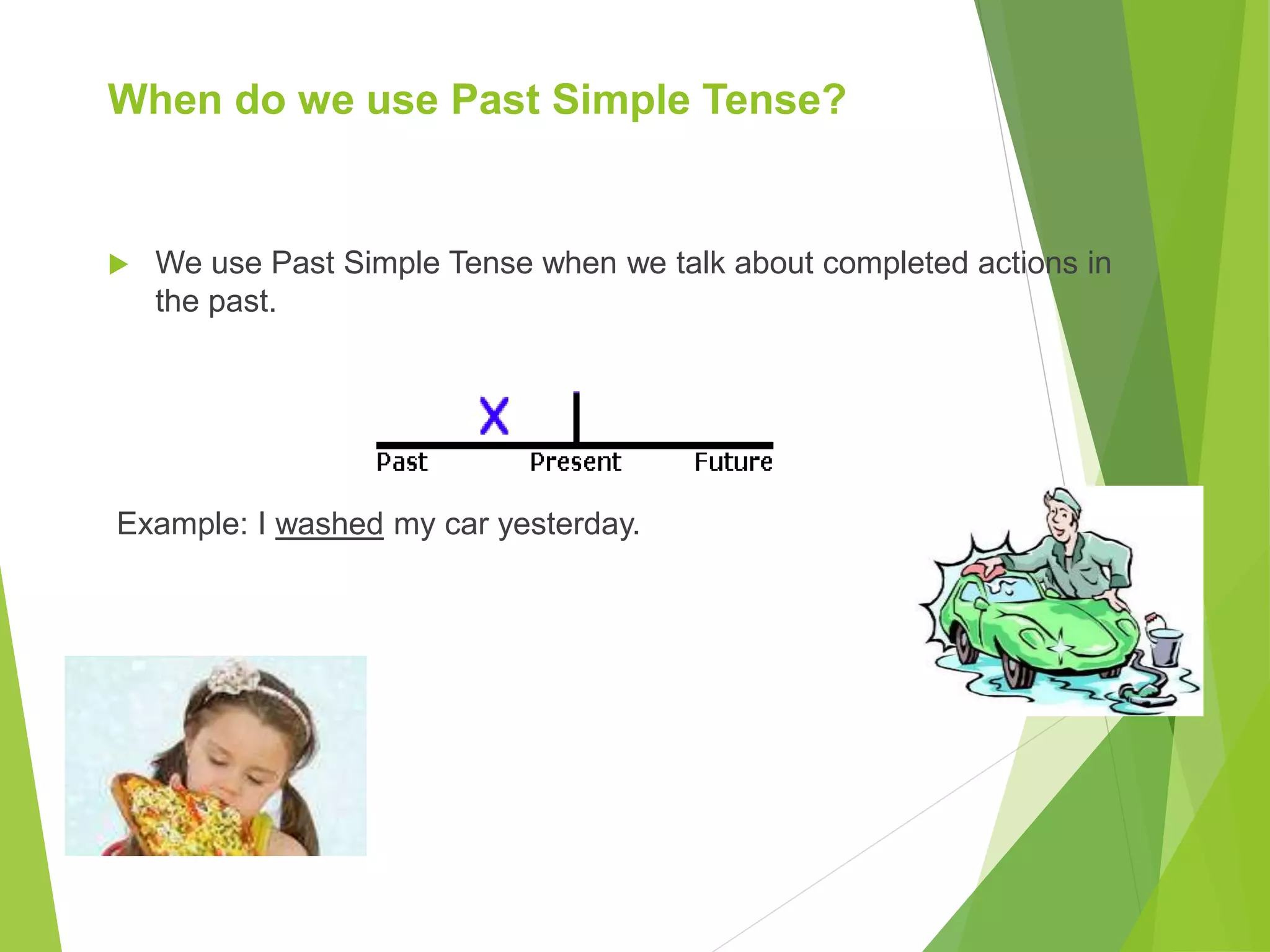 When do we use Past Simple Tense?
We use Past Simple Tense when we talk about completed actions in
the past.
Example: I washed my car yesterday.