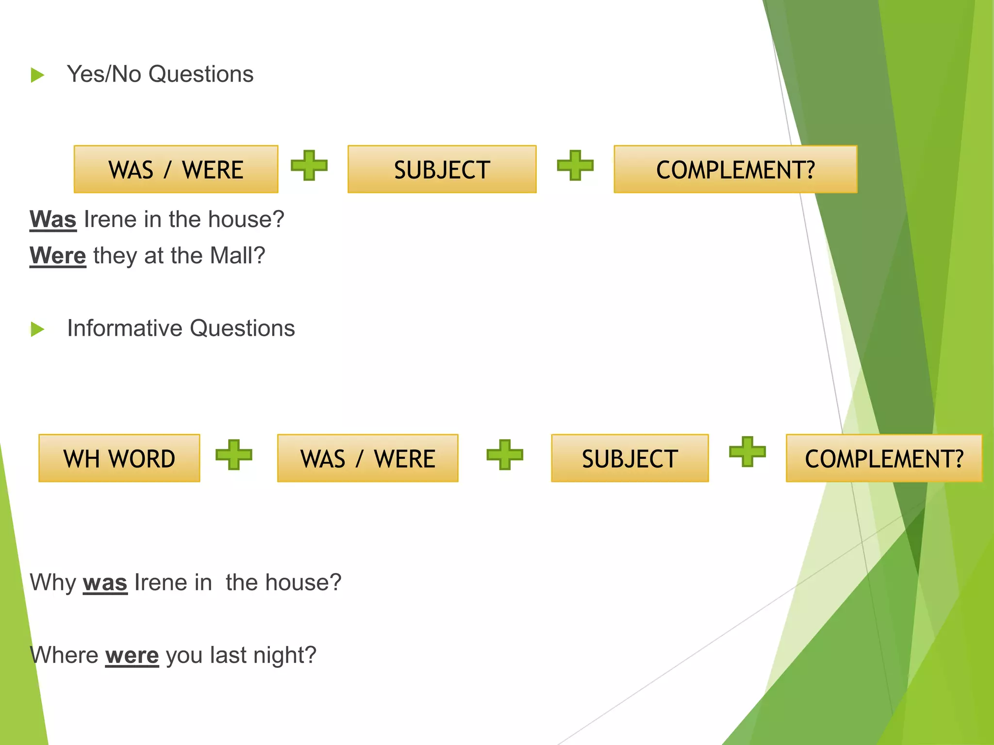  Yes/No Questions
Was Irene in the house?
Were they at the Mall?
Informative Questions
Why was Irene in the house?
Where were you last night?
WAS / WERE SUBJECT COMPLEMENT?
WH WORD WAS / WERE SUBJECT COMPLEMENT?