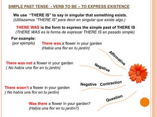 SIMPLE PAST TENSE - VERB TO BE – TO EXPRESS EXISTENCE
THERE WAS is the form to express the simple past of THERE IS
(THERE WAS es la forma de expresar THERE IS en pasado simple)
We use “THERE IS” to say in singular that something exists.
(Utiliazamos “THERE IS” para decir en singular que existe algo.)
For example:
(por ejemplo) There was a flower in your garden
(Había una flor en tu jardín)
There wasn’t a flower in your garden
( No había una flor en tu jardín)
Was there a flower in your garden?
(Había una flor en tu jardín?)
There was not a flower in your garden
( No había una flor en tu jardín)
Negative
 