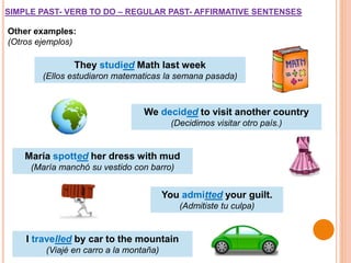 Other examples:
(Otros ejemplos)
They studied Math last week
(Ellos estudiaron matematicas la semana pasada)
We decided to visit another country
(Decidimos visitar otro país.)
SIMPLE PAST- VERB TO DO – REGULAR PAST- AFFIRMATIVE SENTENSES
María spotted her dress with mud
(María manchó su vestido con barro)
You admitted your guilt.
(Admitiste tu culpa)
I travelled by car to the mountain
(Viajé en carro a la montaña)
 