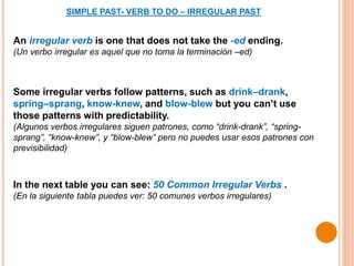 SIMPLE PAST- VERB TO DO – IRREGULAR PAST
An irregular verb is one that does not take the -ed ending.
(Un verbo irregular es aquel que no toma la terminación –ed)
Some irregular verbs follow patterns, such as drink–drank,
spring–sprang, know-knew, and blow-blew but you can’t use
those patterns with predictability.
(Algunos verbos irregulares siguen patrones, como “drink-drank”, “spring-
sprang”, “know-knew”, y “blow-blew” pero no puedes usar esos patrones con
previsibilidad)
In the next table you can see: 50 Common Irregular Verbs .
(En la siguiente tabla puedes ver: 50 comunes verbos irregulares)
 