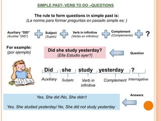 SIMPLE PAST- VERB TO DO –QUESTIONS
For example:
(por ejemplo)
Yes, She did /No, She didn’t
Yes, She studied yesterday/ No, She did not study yesterday
Did she study yesterday ?
Auxiliary Verb in
infinitive
Complement
Did she study yesterday?
(Ella Estudio ayer?)
Question
Answers
The rule to form questions in simple past is:
(La norma para formar preguntas en pasado simple es: )
Subject
(Sujeto)
Verb in infinitive
(Verbo en infinitivo)
Complement
(Complemento)
Auxiliary “DID”
(Auxiliar “DID”) ?
Subjetc Interrogative
 
