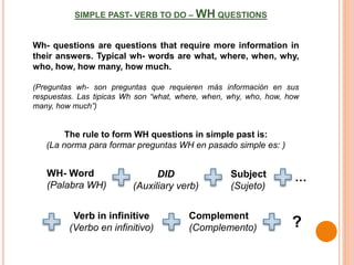 SIMPLE PAST- VERB TO DO – WH QUESTIONS
Wh- questions are questions that require more information in
their answers. Typical wh- words are what, where, when, why,
who, how, how many, how much.
(Preguntas wh- son preguntas que requieren más información en sus
respuestas. Las tipicas Wh son “what, where, when, why, who, how, how
many, how much”)
The rule to form WH questions in simple past is:
(La norma para formar preguntas WH en pasado simple es: )
Subject
(Sujeto)
DID
(Auxiliary verb)
Complement
(Complemento)
WH- Word
(Palabra WH)
?
Verb in infinitive
(Verbo en infinitivo)
…
 