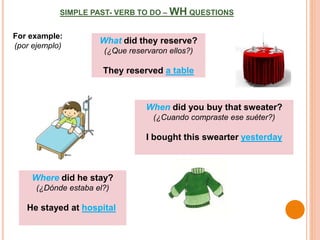 SIMPLE PAST- VERB TO DO – WH QUESTIONS
For example:
(por ejemplo)
What did they reserve?
(¿Que reservaron ellos?)
They reserved a table
When did you buy that sweater?
(¿Cuando compraste ese suéter?)
I bought this swearter yesterday
Where did he stay?
(¿Dónde estaba el?)
He stayed at hospital
 