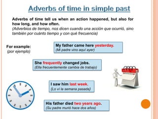 Adverbs of time tell us when an action happened, but also for
how long, and how often.
(Adverbios de tiempo, nos dicen cuando una acción que ocurrió, sino
también por cuánto tiempo y con qué frecuencia)
My father came here yesterday.
(Mi padre vino aquí ayer)
I saw him last week.
(Lo ví la semana pasada)
His father died two years ago.
(Su padre murió hace dos años)
She frequently changed jobs.
(Ella frecuentemente cambia de trabajo)
For example:
(por ejemplo)
 