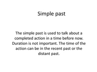 Simple past
The simple past is used to talk about a
completed action in a time before now.
Duration is not important. The time of the
action can be in the recent past or the
distant past.
 