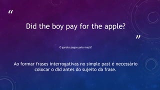 ”
“
Did the boy pay for the apple?
O garoto pagou pela maçã?
Ao formar frases interrogativas no simple past é necessário
colocar o did antes do sujeito da frase.
 