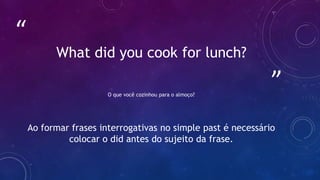 ”
“
What did you cook for lunch?
O que você cozinhou para o almoço?
Ao formar frases interrogativas no simple past é necessário
colocar o did antes do sujeito da frase.
 