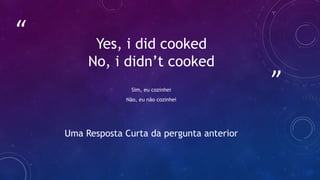 ”
“ Yes, i did cooked
No, i didn’t cooked
Sim, eu cozinhei
Não, eu não cozinhei
Uma Resposta Curta da pergunta anterior
 