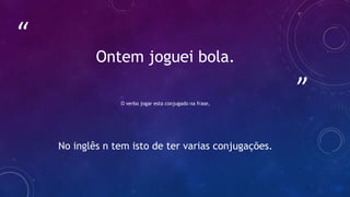 ”
“
Ontem joguei bola.
O verbo jogar esta conjugado na frase,
No inglês n tem isto de ter varias conjugações.
 
