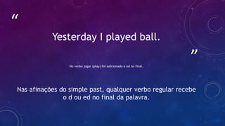 ”
“
Yesterday I played ball.
No verbo jogar (play) foi adicionado o ed no final.
Nas afinações do simple past, qualquer verbo regular recebe
o d ou ed no final da palavra.
 