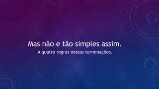 Mas não e tão simples assim.
A quatro regras nessas terminações.
 