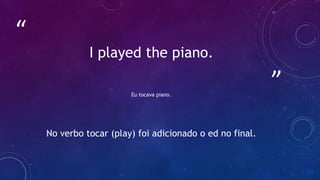 ”
“
I played the piano.
Eu tocava piano.
No verbo tocar (play) foi adicionado o ed no final.
 