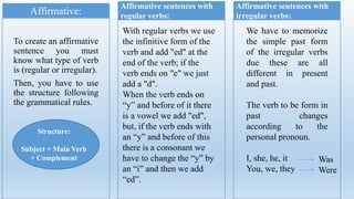 To create an affirmative
sentence you must
know what type of verb
is (regular or irregular).
Then, you have to use
the structure following
the grammatical rules.
Affirmative:
Structure:
Subject + Main Verb
+ Complement
Affirmative sentences with
regular verbs:
With regular verbs we use
the infinitive form of the
verb and add "ed" at the
end of the verb; if the
verb ends on "e" we just
add a "d".
When the verb ends on
“y” and before of it there
is a vowel we add "ed",
but, if the verb ends with
an “y” and before of this
there is a consonant we
have to change the “y” by
an “i” and then we add
“ed”.
Affirmative sentences with
irregular verbs:
We have to memorize
the simple past form
of the irregular verbs
due these are all
different in present
and past.
The verb to be form in
past changes
according to the
personal pronoun.
I, she, he, it
You, we, they
Was
Were
 