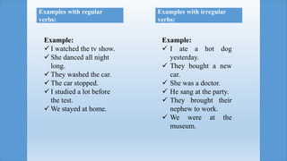 Example:
 I ate a hot dog
yesterday.
 They bought a new
car.
 She was a doctor.
 He sang at the party.
 They brought their
nephew to work.
 We were at the
museum.
Example:
 I watched the tv show.
 She danced all night
long.
 They washed the car.
 The car stopped.
 I studied a lot before
the test.
 We stayed at home.
Examples with regular
verbs:
Examples with irregular
verbs:
 