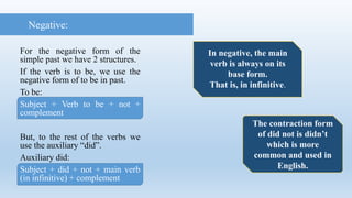 For the negative form of the
simple past we have 2 structures.
If the verb is to be, we use the
negative form of to be in past.
To be:
Subject + Verb to be + not +
complement
But, to the rest of the verbs we
use the auxiliary “did”.
Auxiliary did:
Subject + did + not + main verb
(in infinitive) + complement
Negative:
The contraction form
of did not is didn’t
which is more
common and used in
English.
In negative, the main
verb is always on its
base form.
That is, in infinitive.
 