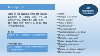 Interrogative:
Same as the negative form, for making
questions in simple past we use
auxiliary did, unless it is verb to be.
The main verb always is in its base
form (infinitive).
To be:
Verb to be + Subject + Complement +
?
Auxiliary did:
Did + Subject + Main verb (infinitive)
+ Complement + ?
The
complement
is optional.Example:
Were you at the mall?
Was she a doctor?
Was he at home?
Were they thirsty?
Was it at the church?
Were the notebooks on the table?
Did you go to the party?
Did he have a new car?
Did they dance all night long?
Did she go to the movies
yesterday?
Did you eat a hot dog last night?
Did she give her the money?
 