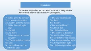 To answer a question we can use a short or a long answer.
And we can answer in affirmative or negative.
Exercises:
 Did yo go to the movies?
Yes, I went to the movies.
No, I didn’t go to the movies.
 Did he dance all night
long?
Yes, he did.
No, he didn’t.
 Did they travel to London
last year?
Yes. They traveled to London
last year.
No, they did not travel to
London last year.
 Did you wash the car?
Yes, I did.
No, I didn’t.
 Did you build that?
Yes, I built that.
No, I didn’t build that.
 Did she live in Tuscany?
Yes, she lived in Tuscany.
No, she didn’t live in Tuscany.
 Did you eat pizza last night?
Yes, I ate pizza last night.
No, I didn’t eat pizza last night.
 