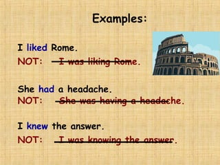 Examples:
I liked Rome.
NOT: I was liking Rome.
She had a headache.
NOT: She was having a headache.
I knew the answer.
NOT: I was knowing the answer.
 