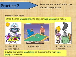 1. While the women were talkingwere talking, they were drinkingwere drinking tea.2. While the sun was shiningwas shining, the fountain was splashingwas splashing.3. While one man was playingwas playing pool, the other man waswas
watchingwatching.
4. While the woman was not lookingwas not looking, the toast was burningwas burning.5. While the woman was talkingwas talking on the phone, the man waswas
sittingsitting on the chair.
Form sentences with while. Use
the past progressive.
While the man was readingwas reading, the prisoner was stealingwas stealing his wallet.
Practice 2Practice 2
Example: read / steal
1. talk / drink
2. shine / splash
3. play / watch 4. not look / burn
5. talk / sit
 