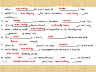 was doing broke
was playing was doing
drank he ate
was having suddenly heard
was working
passed
went took
began
started wanted
was doing
she visited
was saw
did not understand were talking
 