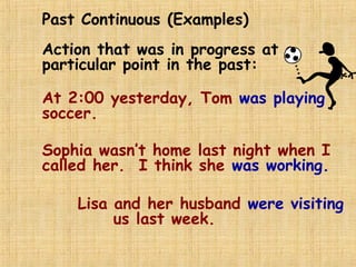 Past Continuous (Examples)
Action that was in progress at a
particular point in the past:
At 2:00 yesterday, Tom was playing
soccer.
Sophia wasn’t home last night when I
called her. I think she was working.
Lisa and her husband were visiting
us last week.
 