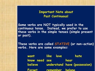 Important Note about
Past Continuous!
Some verbs are NOT typically used in the
continuous tense. Instead, we prefer to use
these verbs in the simple tenses (simple present
or past).
These verbs are called STATIVE (or non-action)
verbs. Here are some examples:
want like love hate
know need see hear
believe understand have (possession)
Important Note about
Past Continuous!
Some verbs are NOT typically used in the
continuous tense. Instead, we prefer to use
these verbs in the simple tenses (simple present
or past).
These verbs are called STATIVE (or non-action)
verbs. Here are some examples:
want like love hate
know need see hear
believe understand have (possession)
 