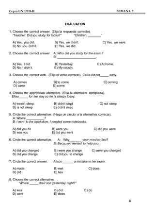 Cepre-UNI 2018-II SEMANA 7
EVALUATION
1. Choose the correct answer. (Elija la respuesta correcta).
“Teacher: Did you study for today?” “Children: _______”
A) Yes, you did. B) Yes, we didn’t. C) Yes, we were.
D) No, you didn’t. E) Yes, we did.
2. Choose the correct answer. A: Who did you study for the exam?
B: ______________________.
A) Yes, I did. B) Yesterday. C) At home.
D) No, I didn’t. E) My cousin.
3. Choose the correct verb. (Elija el verbo correcto). Celia did not_____ early.
A) comes B) to come C) coming
D) came E) come
4. Choose the appropriate alternative. (Elija la alternativa apropiada).
Elias _____ for two day so he is sleepy today.
A) wasn’t sleep B) didn’t slept C) not sleep
D) is not sleep E) didn’t sleep
5. Circle the correct alternative. (Haga un círculo a la alternativa correcta).
A: Where __________?
B: I went to the bookstore. I needed some notebooks.
A) did you do B) were you C) did you were
D) was you E) did you went
6. Circle the correct alternative. A: Why_______ your mind so fast?
B: Because I wanted to help you.
A) did you changed B) were you change C) were you changed
D) did you change E) did you to change
7. Circle the correct answer. Alison ______ a mistake in her exam.
A) made B) met C) does
D) did E) has
8. Choose the correct alternative. .
“Where _____ their son yesterday night?”
A) was B) did C) do
D) were E) does
6
 
