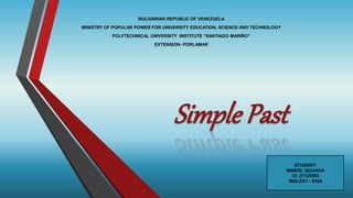 Simple Past
BOLIVARIAN REPUBLIC OF VENEZUELA
MINISTRY OF POPULAR POWER FOR UNIVERSITY EDUCATION, SCIENCE AND TECHNOLOGY
POLYTECHNICAL UNIVERSITY INSTITUTE “SANTIAGO MARIÑO”
EXTENSION- PORLAMAR
STUDENT:
MAIKEL QUIJADA
CI: 27125593
INGLES I - SAIA
 