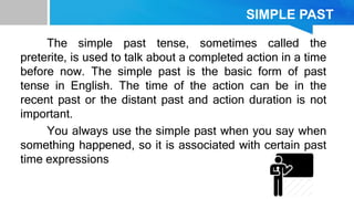 SIMPLE PAST
The simple past tense, sometimes called the
preterite, is used to talk about a completed action in a time
before now. The simple past is the basic form of past
tense in English. The time of the action can be in the
recent past or the distant past and action duration is not
important.
You always use the simple past when you say when
something happened, so it is associated with certain past
time expressions
 