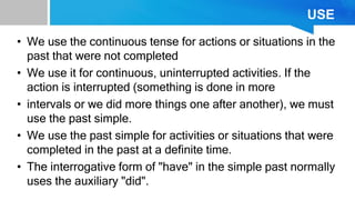 USE
• We use the continuous tense for actions or situations in the
past that were not completed
• We use it for continuous, uninterrupted activities. If the
action is interrupted (something is done in more
• intervals or we did more things one after another), we must
use the past simple.
• We use the past simple for activities or situations that were
completed in the past at a definite time.
• The interrogative form of "have" in the simple past normally
uses the auxiliary "did".
 