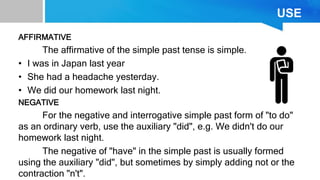 USE
AFFIRMATIVE
The affirmative of the simple past tense is simple.
• I was in Japan last year
• She had a headache yesterday.
• We did our homework last night.
NEGATIVE
For the negative and interrogative simple past form of "to do"
as an ordinary verb, use the auxiliary "did", e.g. We didn't do our
homework last night.
The negative of "have" in the simple past is usually formed
using the auxiliary "did", but sometimes by simply adding not or the
contraction "n't".
 