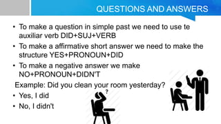 QUESTIONS AND ANSWERS
• To make a question in simple past we need to use te
auxiliar verb DID+SUJ+VERB
• To make a affirmative short answer we need to make the
structure YES+PRONOUN+DID
• To make a negative answer we make
NO+PRONOUN+DIDN'T
Example: Did you clean your room yesterday?
• Yes, I did
• No, I didn't
 
