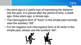 TIPS
• the word ago is a useful way of expressing the distance
into the past. It is placed after the period of time: a week
ago, three years ago, a minute ago.
• The interrogative form of "have" in the simple past normally
uses the auxiliary "did"
• For the negative and interrogative form of all verbs in the
simple past, always use the auxiliary 'did''.
 