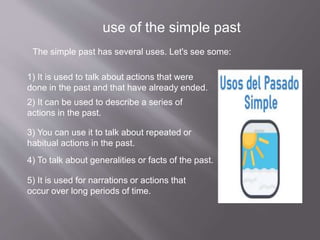 use of the simple past
The simple past has several uses. Let's see some:
1) It is used to talk about actions that were
done in the past and that have already ended.
2) It can be used to describe a series of
actions in the past.
3) You can use it to talk about repeated or
habitual actions in the past.
4) To talk about generalities or facts of the past.
5) It is used for narrations or actions that
occur over long periods of time.
 