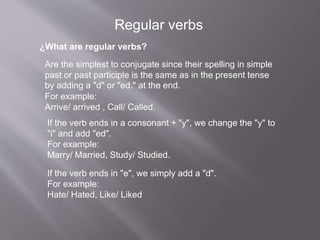 ¿What are regular verbs?
Are the simplest to conjugate since their spelling in simple
past or past participle is the same as in the present tense
by adding a "d" or "ed." at the end.
For example:
Arrive/ arrived , Call/ Called.
If the verb ends in a consonant + "y", we change the "y" to
"i" and add "ed".
For example:
Marry/ Married, Study/ Studied.
If the verb ends in "e", we simply add a "d".
For example:
Hate/ Hated, Like/ Liked
Regular verbs
 
