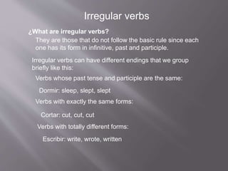 ¿What are irregular verbs?
They are those that do not follow the basic rule since each
one has its form in infinitive, past and participle.
Irregular verbs can have different endings that we group
briefly like this:
Verbs whose past tense and participle are the same:
Dormir: sleep, slept, slept
Verbs with exactly the same forms:
Cortar: cut, cut, cut
Verbs with totally different forms:
Escribir: write, wrote, written
Irregular verbs
 