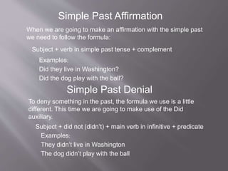 Simple Past Affirmation
When we are going to make an affirmation with the simple past
we need to follow the formula:
Subject + verb in simple past tense + complement
Examples:
Did they live in Washington?
Did the dog play with the ball?
Simple Past Denial
To deny something in the past, the formula we use is a little
different. This time we are going to make use of the Did
auxiliary.
Subject + did not (didn’t) + main verb in infinitive + predicate
Examples:
They didn’t live in Washington
The dog didn’t play with the ball
 