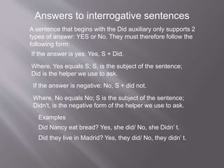 Answers to interrogative sentences
A sentence that begins with the Did auxiliary only supports 2
types of answer: YES or No. They must therefore follow the
following form:
If the answer is yes: Yes, S + Did.
Where, Yes equals S; S, is the subject of the sentence;
Did is the helper we use to ask.
If the answer is negative: No, S + did not.
Where, No equals No; S is the subject of the sentence;
Didn't, is the negative form of the helper we use to ask.
Examples
Did Nancy eat bread? Yes, she did/ No, she Didn’ t.
Did they live in Madrid? Yes, they did/ No, they didn’ t.
 