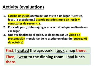 Activity (evaluation)
1. Escribe un guión acerca de una visita a un lugar (turístico,
local, la escuela etc.) usando pasado simple en inglés y
conectores de secuencia.
2. Por cada paso, debes agregar una actividad que realizaste en
ese lugar.
3. Una vez finalizado el guión, se debe grabar un video de
presentación mencionando lo escrito en el guión (entrega 05
de octubre)
First, I visited the agropark. I took a nap there.
Then, I went to the dinning room. I had lunch
there.
 
