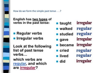 How do we form the simple past tense . . .?
English has two types of
verbs in the past tense:  taught
 walked
 studied
 gave
 became
 cried
 lived
 did
Look at the following
list of past tense
verbs…
which verbs are
regular, and which
are irregular?
 Regular verbs
 Irregular verbs
 