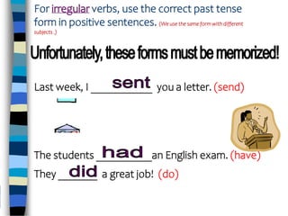 For irregular verbs, use the correct past tense
form in positive sentences. (We use the same form with different
subjects .)
Last week, I ___________ you a letter. (send)
The students __________an English exam. (have)
They _______ a great job! (do)
 