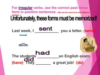 For irregular verbs, use the correct past tense
form in positive sentences. (We use the same form with different
subjects .)
Last week, I ___________ you a letter. (send)
The students __________an English exam.
(have) They _______ a great job! (do)
 