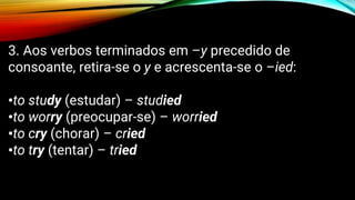 3. Aos verbos terminados em –y precedido de
consoante, retira-se o y e acrescenta-se o –ied:
•to study (estudar) – studied
•to worry (preocupar-se) – worried
•to cry (chorar) – cried
•to try (tentar) – tried
 