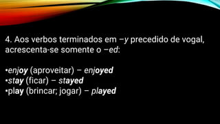 4. Aos verbos terminados em –y precedido de vogal,
acrescenta-se somente o –ed:
•enjoy (aproveitar) – enjoyed
•stay (ficar) – stayed
•play (brincar; jogar) – played
 