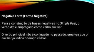 Negative Form (Forma Negativa)
Para a construção de frases negativas no Simple Past, o
verbo did é empregado como verbo auxiliar.
O verbo principal não é conjugado no passado, uma vez que o
auxiliar já indica o tempo verbal.
 