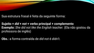 Sua estrutura frasal é feita da seguinte forma:
Sujeito + did + not + verbo principal + complemento
Exemplo: She did not like the English teacher. (Ela não gostou da
professora de inglês)
Obs.: a forma contraída de did not é didn’t.
 
